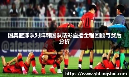 国奥篮球队对阵韩国队精彩直播全程回顾与赛后分析